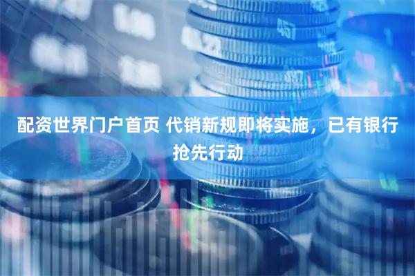 配资世界门户首页 代销新规即将实施，已有银行抢先行动
