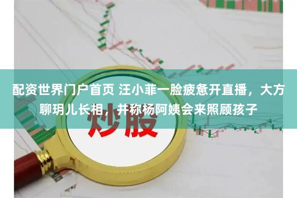 配资世界门户首页 汪小菲一脸疲惫开直播，大方聊玥儿长相，并称杨阿姨会来照顾孩子