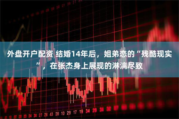 外盘开户配资 结婚14年后，姐弟恋的“残酷现实”，在张杰身上展现的淋漓尽致