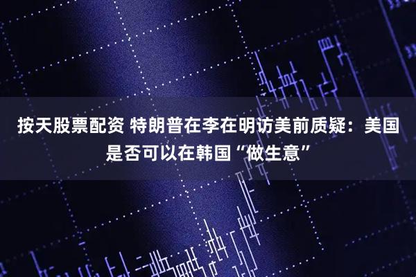 按天股票配资 特朗普在李在明访美前质疑：美国是否可以在韩国“做生意”