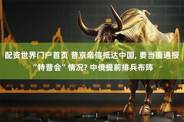 配资世界门户首页 普京亲信抵达中国, 要当面通报“特普会”情况? 中俄提前排兵布阵