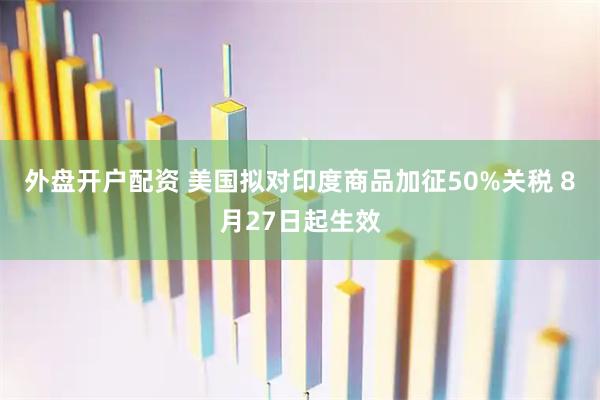 外盘开户配资 美国拟对印度商品加征50%关税 8月27日起生效