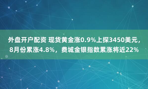 外盘开户配资 现货黄金涨0.9%上探3450美元，8月份累涨4.8%，费城金银指数累涨将近22%