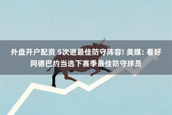 外盘开户配资 5次进最佳防守阵容! 美媒: 看好阿德巴约当选下赛季最佳防守球员