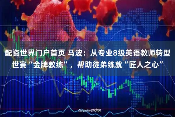 配资世界门户首页 马波：从专业8级英语教师转型世赛“金牌教练”，帮助徒弟练就“匠人之心”