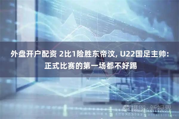 外盘开户配资 2比1险胜东帝汶, U22国足主帅: 正式比赛的第一场都不好踢