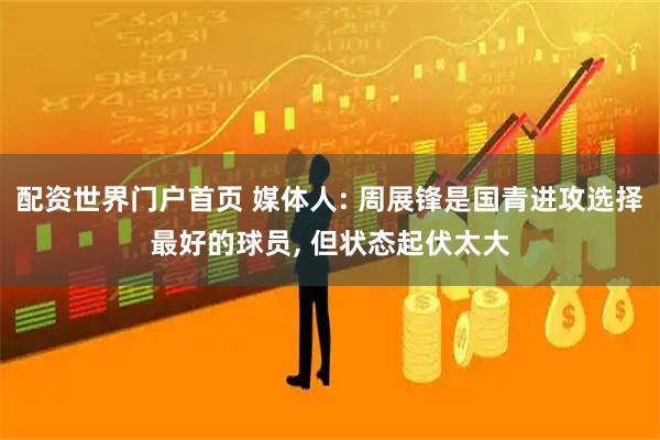 配资世界门户首页 媒体人: 周展锋是国青进攻选择最好的球员, 但状态起伏太大