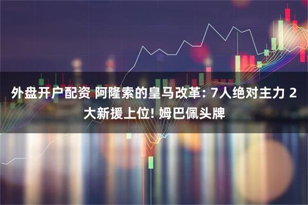 外盘开户配资 阿隆索的皇马改革: 7人绝对主力 2大新援上位! 姆巴佩头牌