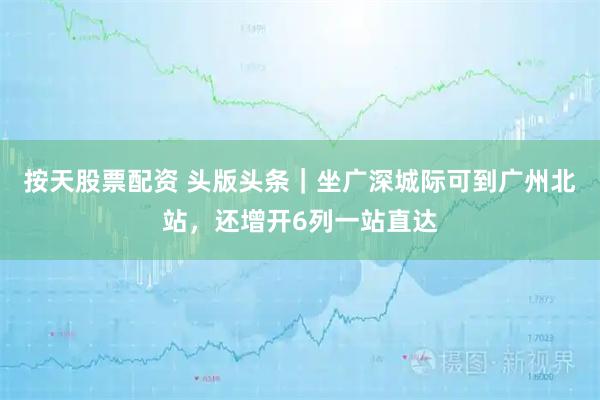 按天股票配资 头版头条｜坐广深城际可到广州北站，还增开6列一站直达