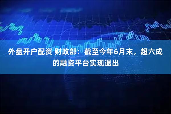 外盘开户配资 财政部：截至今年6月末，超六成的融资平台实现退出