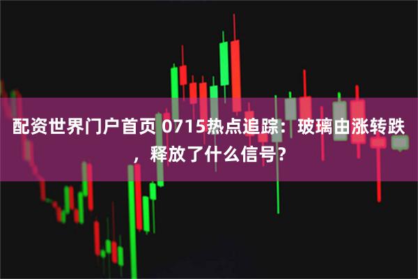 配资世界门户首页 0715热点追踪：玻璃由涨转跌，释放了什么信号？