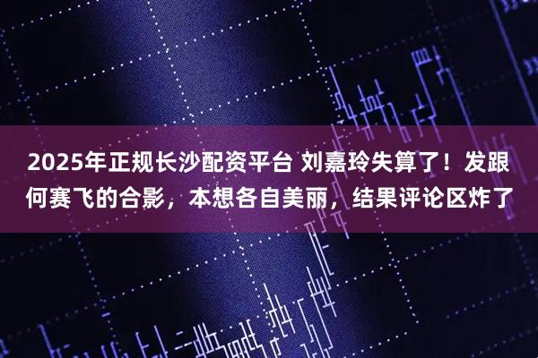 2025年正规长沙配资平台 刘嘉玲失算了！发跟何赛飞的合影，本想各自美丽，结果评论区炸了