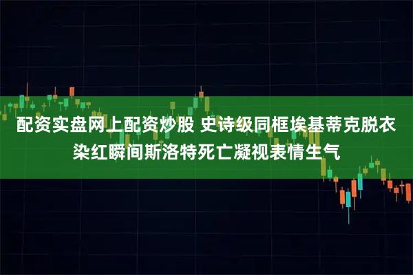 配资实盘网上配资炒股 史诗级同框埃基蒂克脱衣染红瞬间斯洛特死亡凝视表情生气