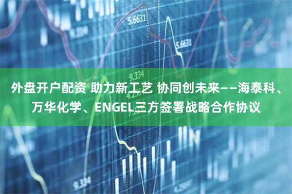 外盘开户配资 助力新工艺 协同创未来——海泰科、万华化学、ENGEL三方签署战略合作协议