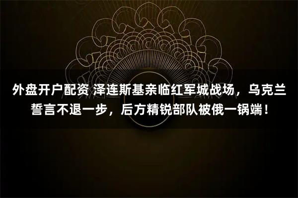 外盘开户配资 泽连斯基亲临红军城战场，乌克兰誓言不退一步，后方精锐部队被俄一锅端！