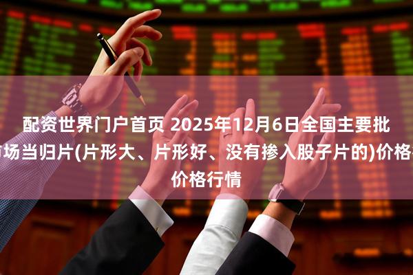 配资世界门户首页 2025年12月6日全国主要批发市场当归片(片形大、片形好、没有掺入股子片的)价格行情