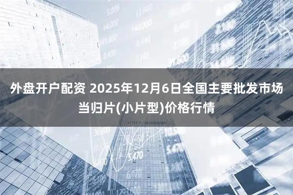 外盘开户配资 2025年12月6日全国主要批发市场当归片(小片型)价格行情
