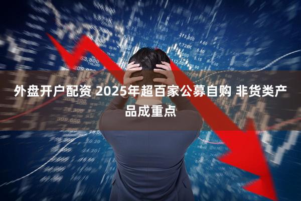 外盘开户配资 2025年超百家公募自购 非货类产品成重点