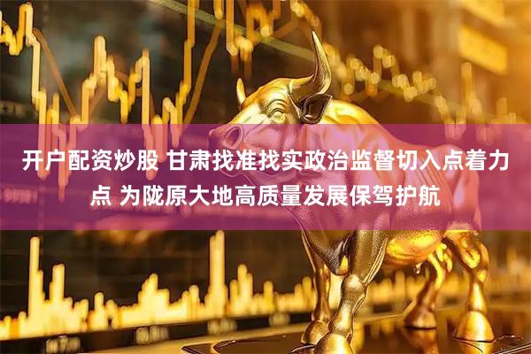 开户配资炒股 甘肃找准找实政治监督切入点着力点 为陇原大地高质量发展保驾护航