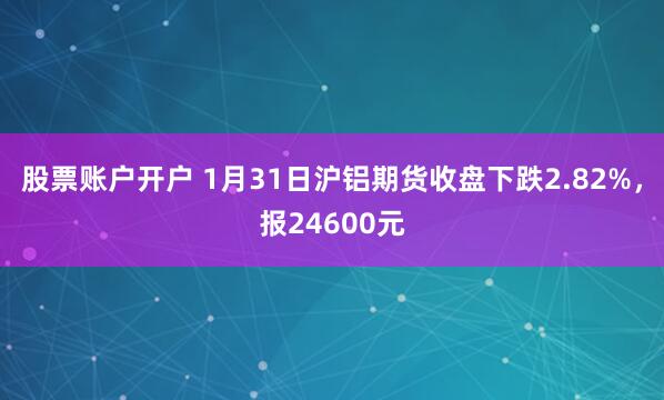 股票账户开户 1月31日沪铝期货收盘下跌2.82%，报24600元
