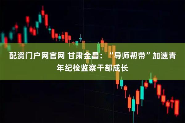 配资门户网官网 甘肃金昌：“导师帮带”加速青年纪检监察干部成长