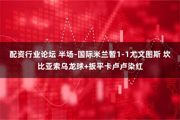 配资行业论坛 半场-国际米兰暂1-1尤文图斯 坎比亚索乌龙球+扳平卡卢卢染红