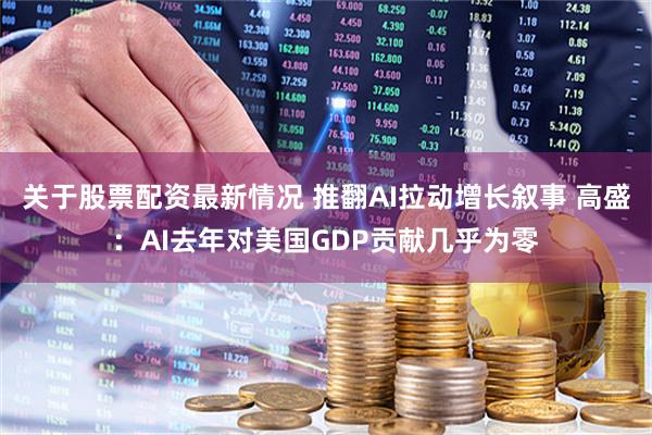 关于股票配资最新情况 推翻AI拉动增长叙事 高盛：AI去年对美国GDP贡献几乎为零