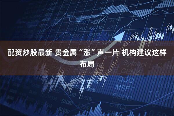 配资炒股最新 贵金属“涨”声一片 机构建议这样布局