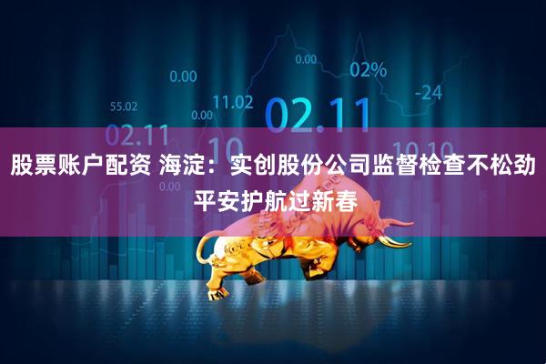 股票账户配资 海淀：实创股份公司监督检查不松劲 平安护航过新春