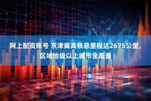 网上配资账号 京津冀高铁总里程达2675公里，区域地级以上城市全覆盖