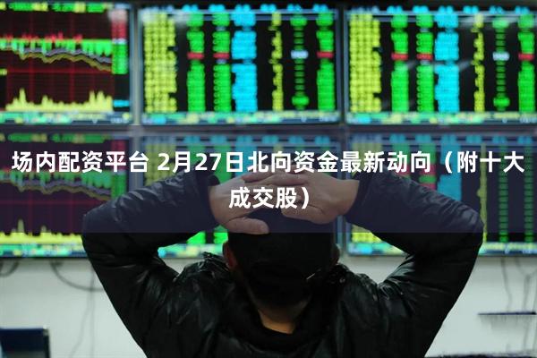 场内配资平台 2月27日北向资金最新动向（附十大成交股）