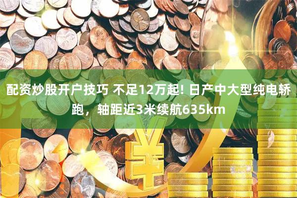 配资炒股开户技巧 不足12万起! 日产中大型纯电轿跑，轴距近3米续航635km