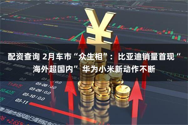 配资查询 2月车市“众生相”：比亚迪销量首现“海外超国内” 华为小米新动作不断