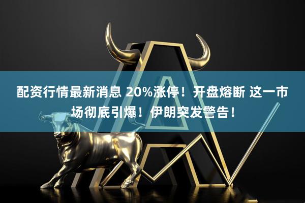 配资行情最新消息 20%涨停！开盘熔断 这一市场彻底引爆！伊朗突发警告！