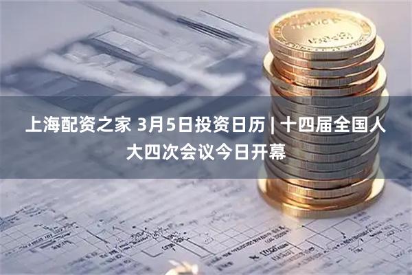 上海配资之家 3月5日投资日历 | 十四届全国人大四次会议今日开幕