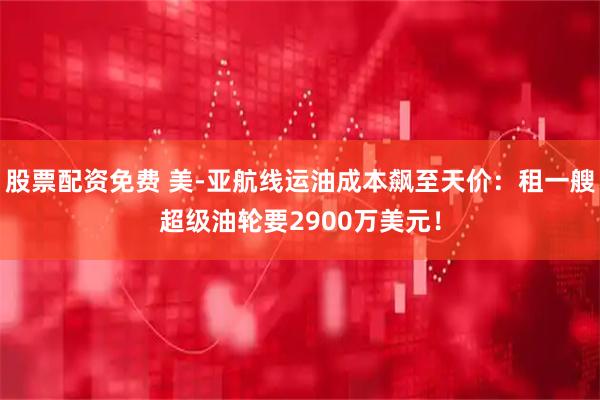 股票配资免费 美-亚航线运油成本飙至天价：租一艘超级油轮要2900万美元！