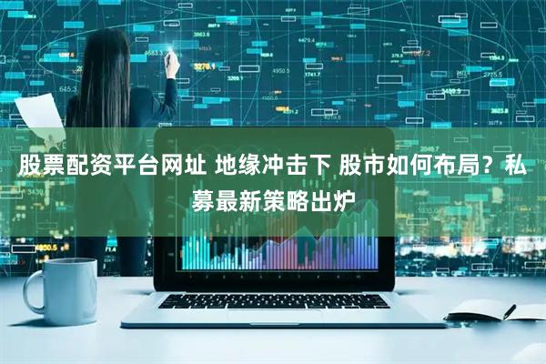 股票配资平台网址 地缘冲击下 股市如何布局？私募最新策略出炉