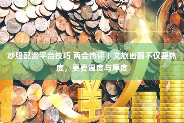 炒股配资平台技巧 两会热评丨文旅出圈不仅要热度，更要温度与厚度