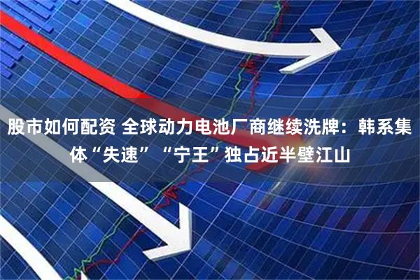股市如何配资 全球动力电池厂商继续洗牌：韩系集体“失速” “宁王”独占近半壁江山