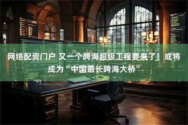 网络配资门户 又一个跨海超级工程要来了！或将成为“中国最长跨海大桥”