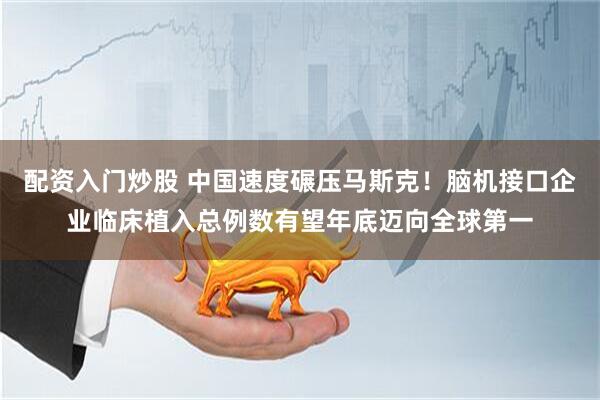 配资入门炒股 中国速度碾压马斯克！脑机接口企业临床植入总例数有望年底迈向全球第一