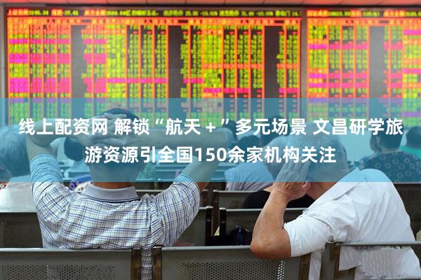 线上配资网 解锁“航天＋”多元场景 文昌研学旅游资源引全国150余家机构关注