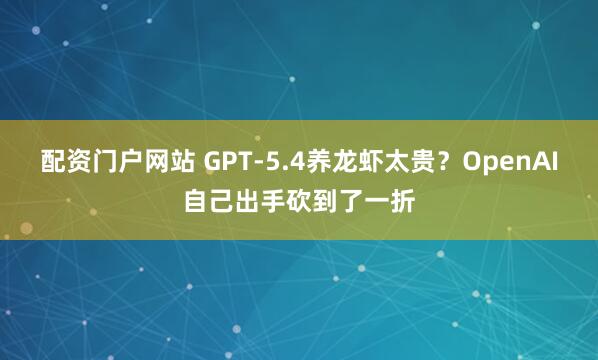 配资门户网站 GPT-5.4养龙虾太贵？OpenAI自己出手砍到了一折