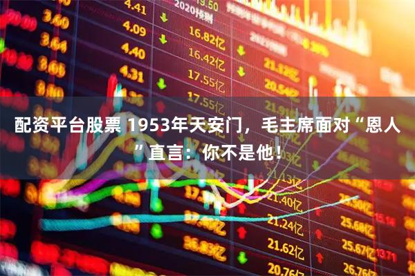 配资平台股票 1953年天安门，毛主席面对“恩人”直言：你不是他！