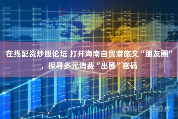 在线配资炒股论坛 打开海南自贸港旅文“朋友圈”，探寻多元消费“出圈”密码