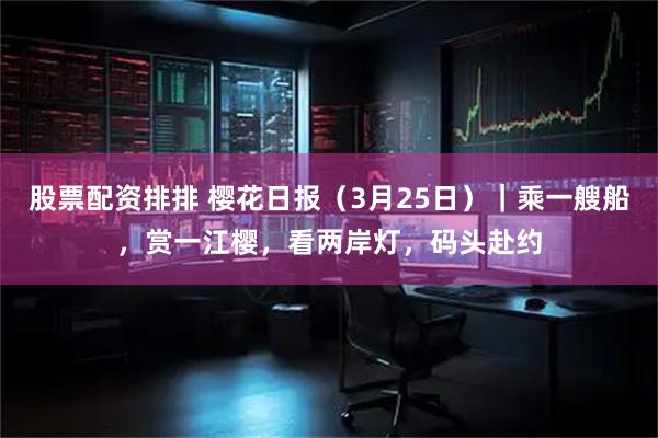 股票配资排排 樱花日报（3月25日）｜乘一艘船，赏一江樱，看两岸灯，码头赴约