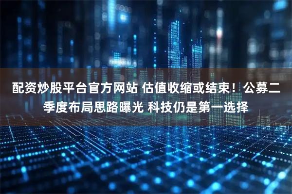 配资炒股平台官方网站 估值收缩或结束！公募二季度布局思路曝光 科技仍是第一选择