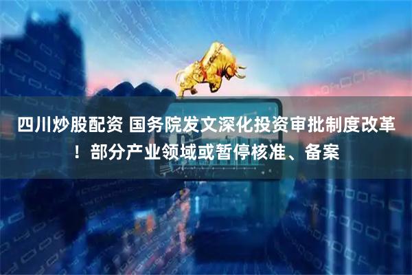 四川炒股配资 国务院发文深化投资审批制度改革！部分产业领域或暂停核准、备案