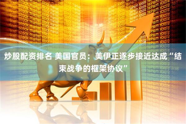 炒股配资排名 美国官员：美伊正逐步接近达成“结束战争的框架协议”