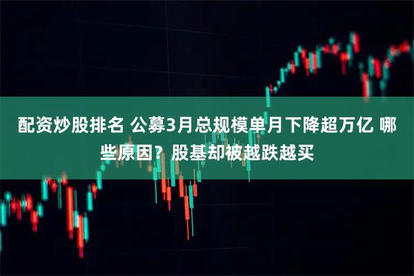 配资炒股排名 公募3月总规模单月下降超万亿 哪些原因？股基却被越跌越买
